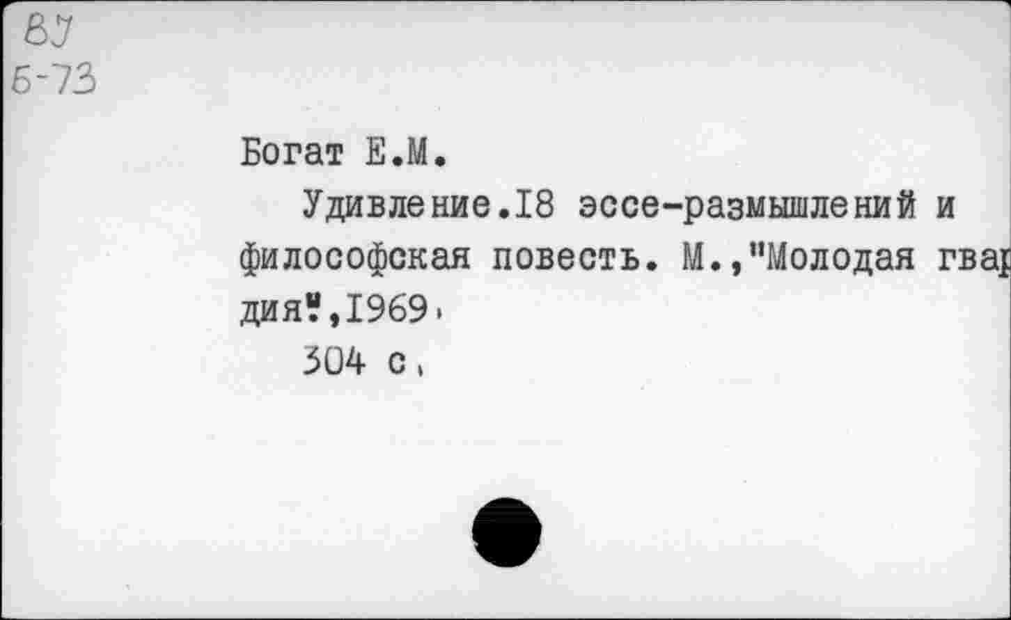 ﻿67 6-73
Богат Е.М,
Удивление.18 эссе-размышлений и философская повесть. М.,"Молодая гва{ дия“,1969.
304 с,